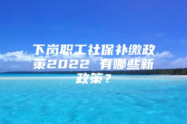 下岗职工社保补缴政策2022 有哪些新政策？