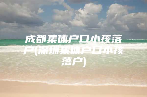 成都集体户口小孩落户(深圳集体户口小孩落户)