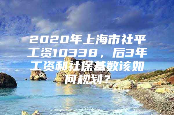 2020年上海市社平工资10338，后3年工资和社保基数该如何规划？