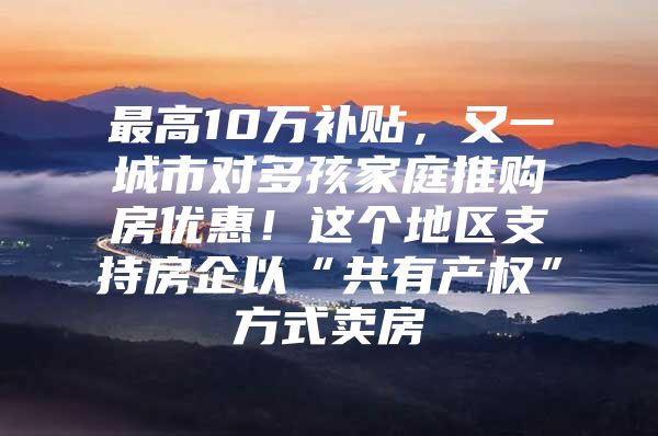 最高10万补贴，又一城市对多孩家庭推购房优惠！这个地区支持房企以“共有产权”方式卖房